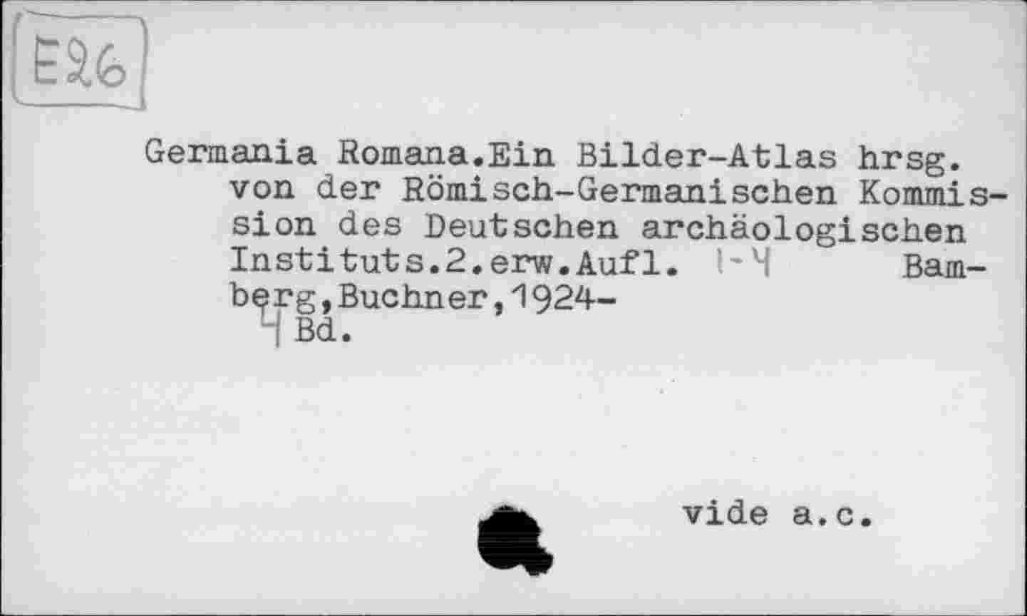 ﻿Germania Romana.Ein Bilder-Atlas hrsg. von der Römisch-Germanischen Kommis sion des Deutschen archäologischen Instituts.2.erw.Aufl. I'M Bam-bçrg,Buchner,1924-
4 Bd.
vide a.c.